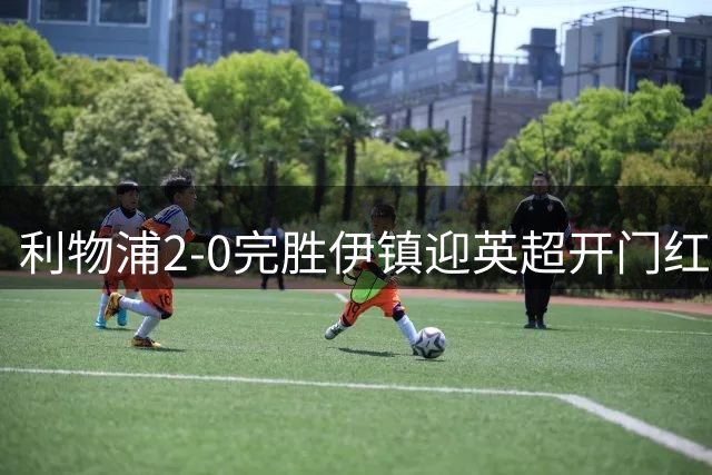 利物浦2-0完胜伊镇迎英超开门红 伊萨克梅开二度建功